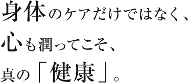 身体のケアだけではなく、心も潤ってこそ、真の「健康」。