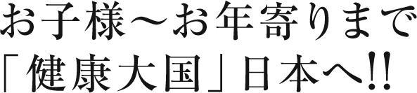 お子様〜お年寄りまで「健康大国」日本へ！