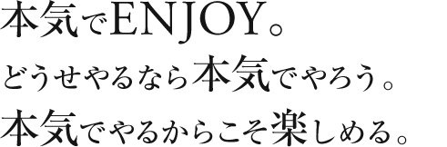 本気でENJOY。どうせやるなら本気でやろう。本気でやるからこそ楽しめる。