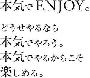 本気でENJOY。どうせやるなら本気でやろう。本気でやるからこそ楽しめる。